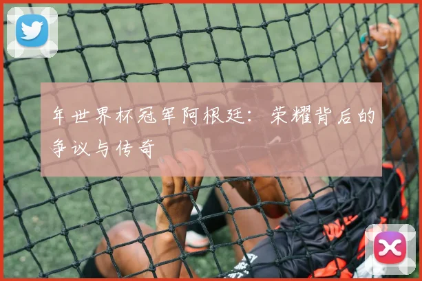 年世界杯冠军阿根廷：荣耀背后的争议与传奇