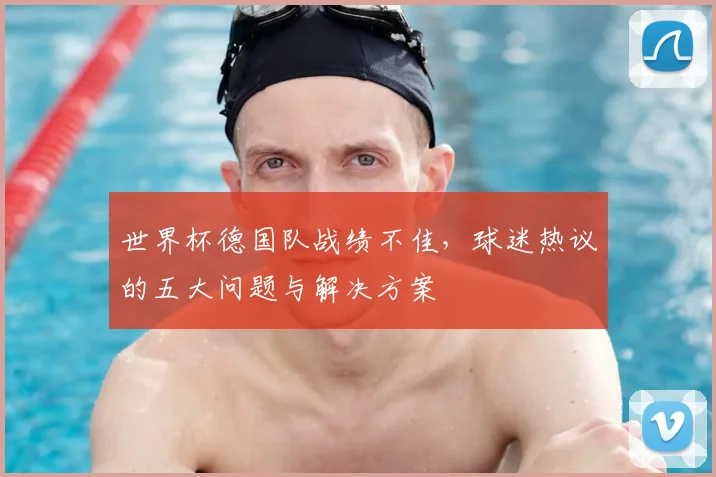 世界杯德国队战绩不佳,球迷热议的五大问题与解决方案