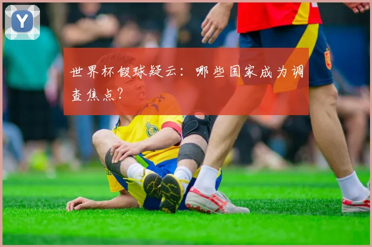 世界杯假球疑云:哪些国家成为调查焦点?