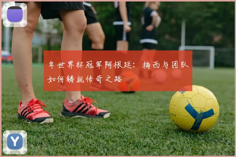 年世界杯冠军阿根廷：梅西与团队如何铸就传奇之路