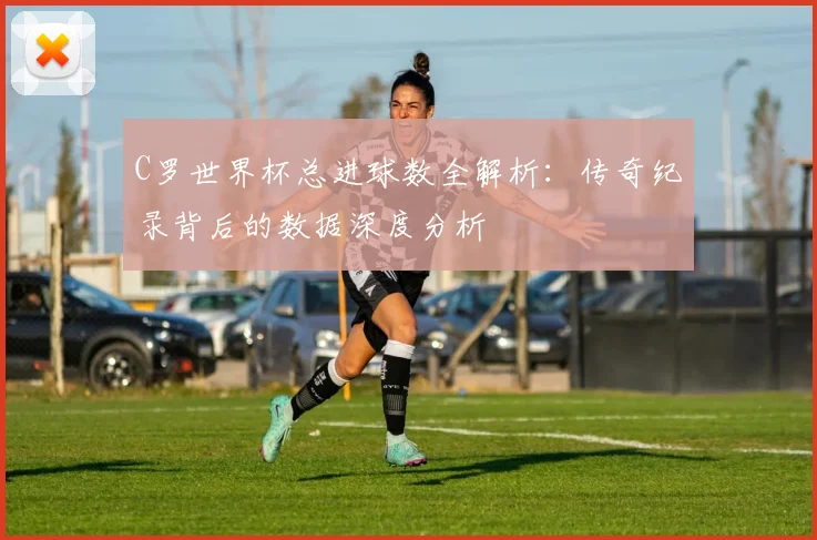 C罗世界杯总进球数全解析:传奇纪录背后的数据深度分析