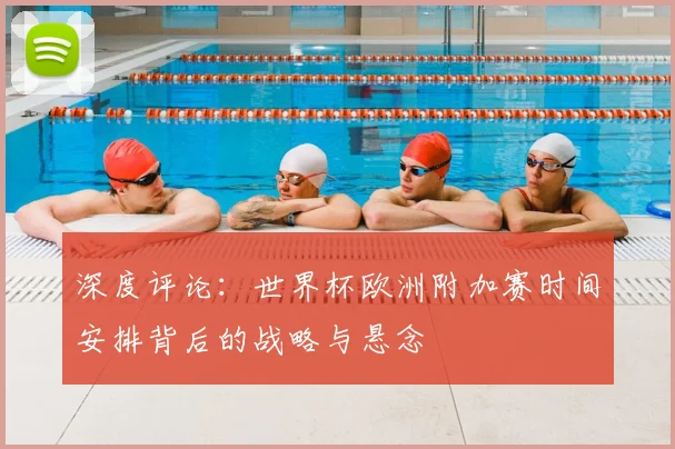 深度评论：世界杯欧洲附加赛时间安排背后的战略与悬念
