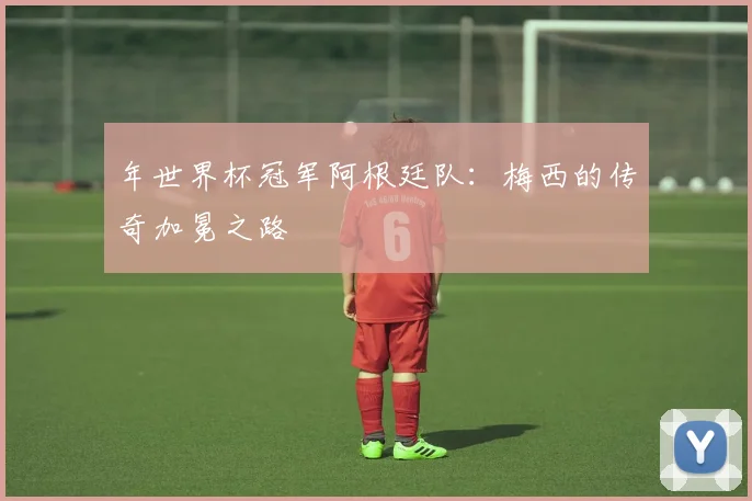 年世界杯冠军阿根廷队：梅西的传奇加冕之路