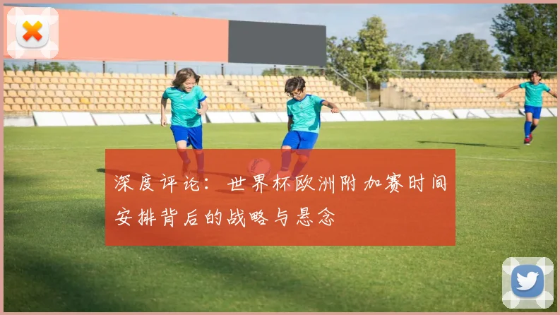 深度评论：世界杯欧洲附加赛时间安排背后的战略与悬念