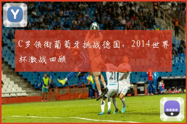 C罗领衔葡萄牙挑战德国,2014世界杯激战回顾
