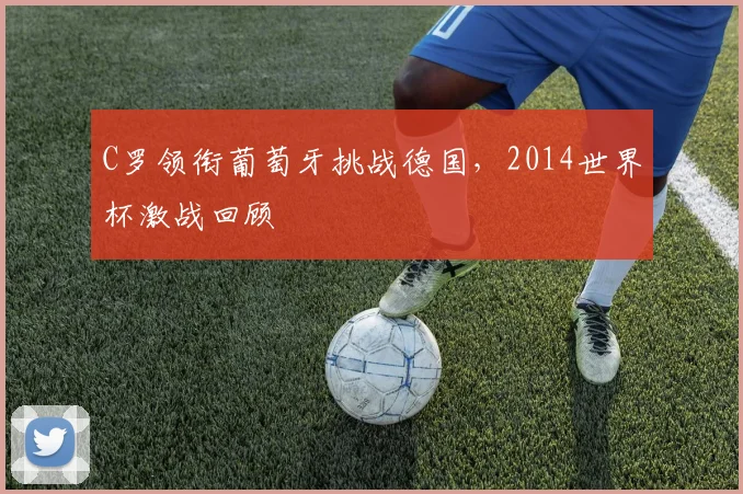 C罗领衔葡萄牙挑战德国,2014世界杯激战回顾