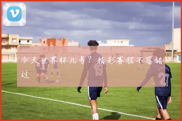 今天世界杯几号?精彩赛程不容错过