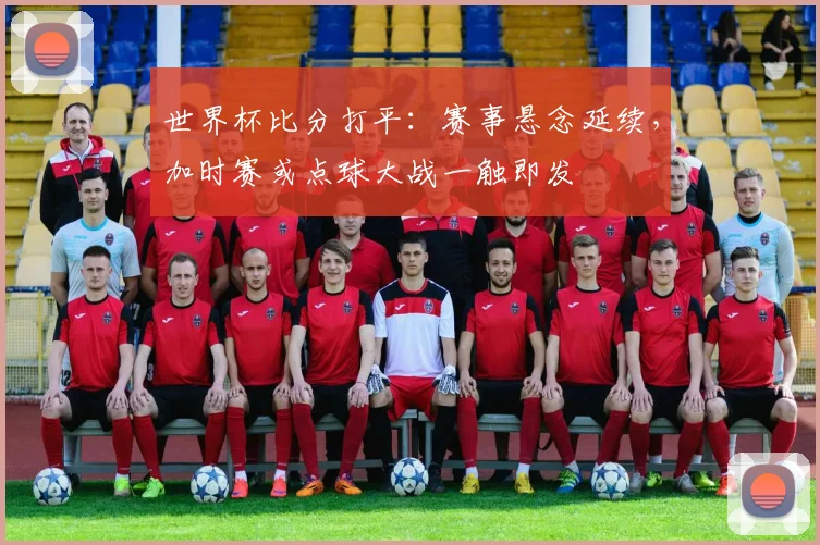 世界杯比分打平：赛事悬念延续，加时赛或点球大战一触即发