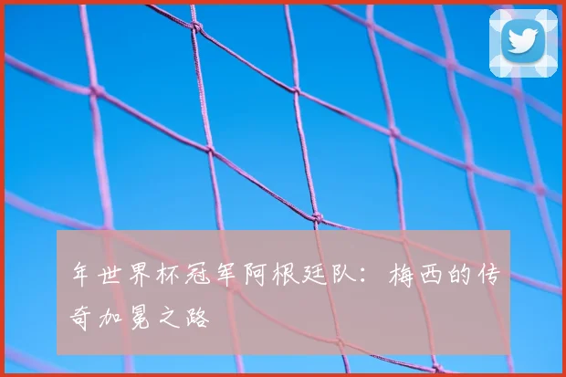 年世界杯冠军阿根廷队：梅西的传奇加冕之路