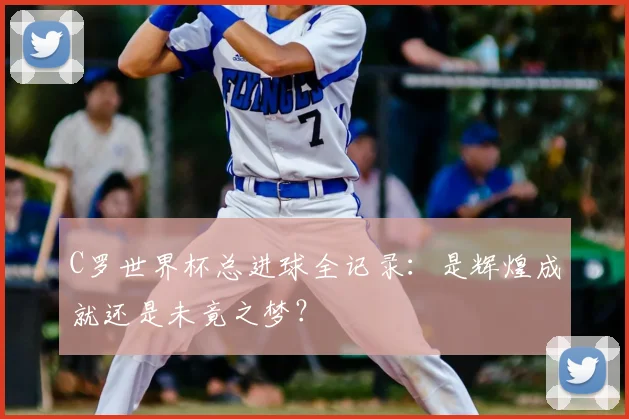 C罗世界杯总进球全记录：是辉煌成就还是未竟之梦？