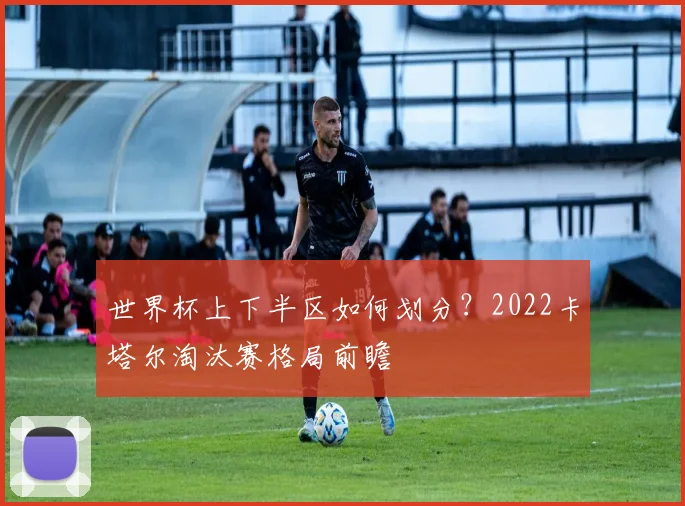 世界杯上下半区如何划分？2022卡塔尔淘汰赛格局前瞻