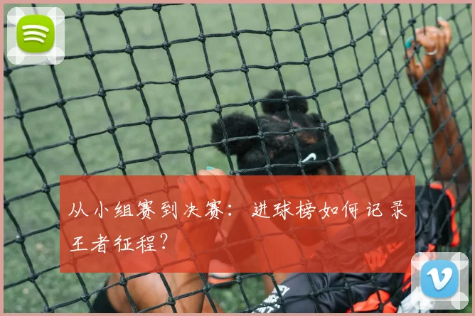 从小组赛到决赛：进球榜如何记录王者征程？