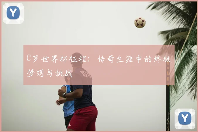 C罗世界杯征程：传奇生涯中的终极梦想与挑战